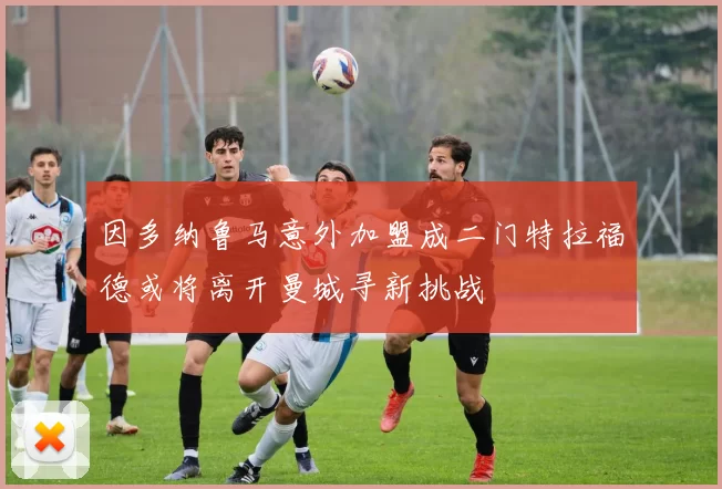 因多纳鲁马意外加盟成二门特拉福德或将离开曼城寻新挑战