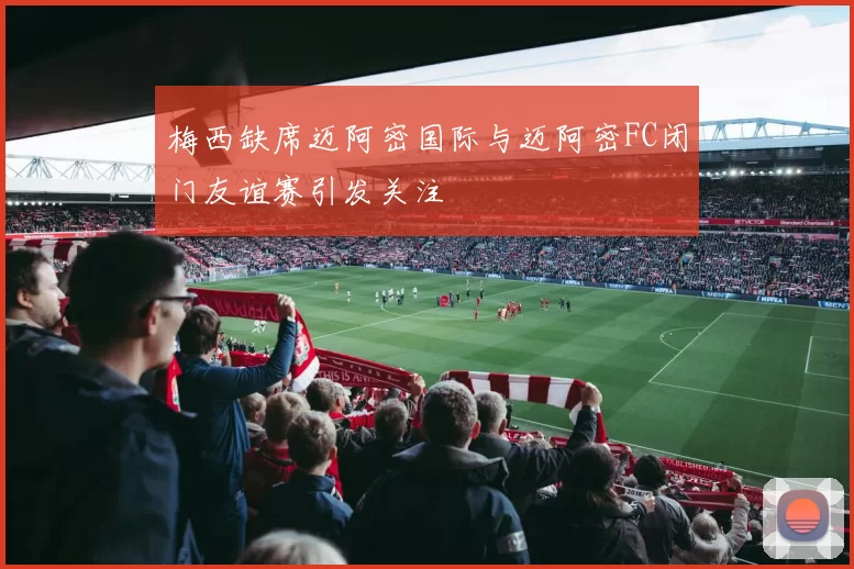 梅西缺席迈阿密国际与迈阿密FC闭门友谊赛引发关注