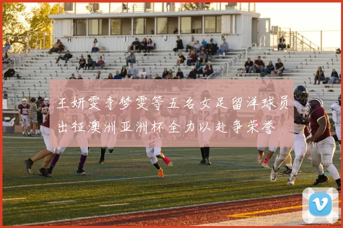 王妍雯李梦雯等五名女足留洋球员出征澳洲亚洲杯全力以赴争荣誉