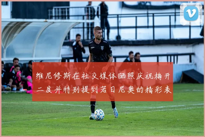 维尼修斯在社交媒体晒照庆祝梅开二度并特别提到若日尼奥的精彩表现