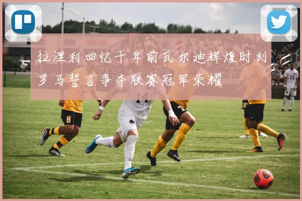 拉涅利回忆十年前瓦尔迪辉煌时刻罗马誓言争夺联赛冠军荣耀