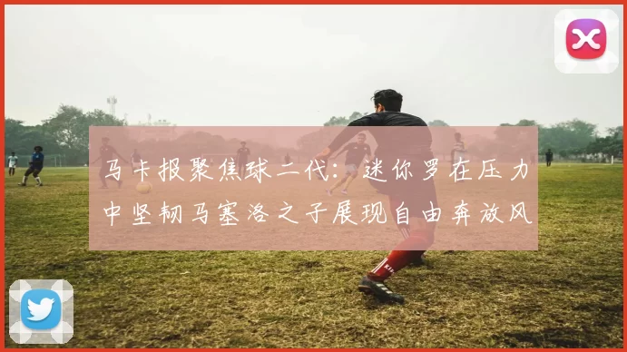 马卡报聚焦球二代：迷你罗在压力中坚韧马塞洛之子展现自由奔放风采