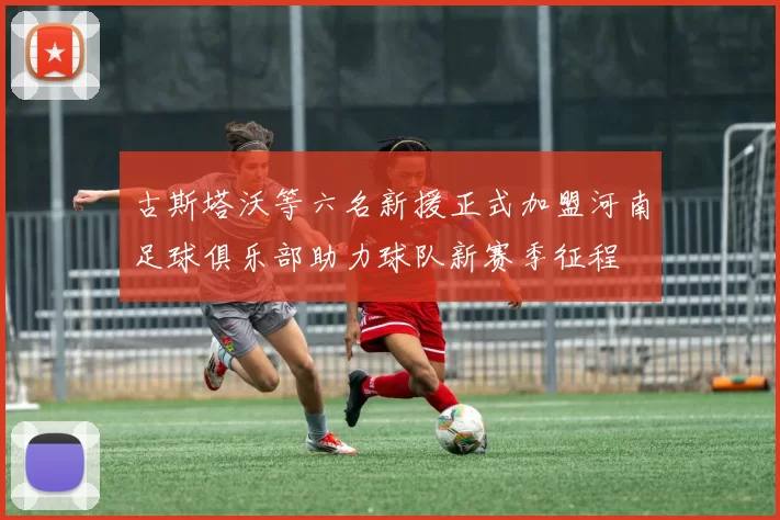 古斯塔沃等六名新援正式加盟河南足球俱乐部助力球队新赛季征程