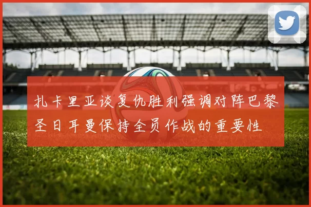 扎卡里亚谈复仇胜利强调对阵巴黎圣日耳曼保持全员作战的重要性