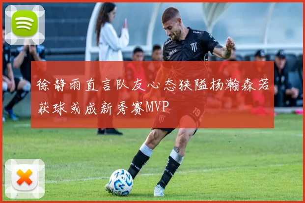 徐静雨直言队友心态狭隘杨瀚森若获球或成新秀赛MVP