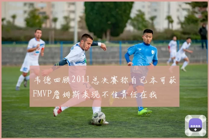 韦德回顾2011总决赛称自己本可获FMVP詹姆斯表现不佳责任在我