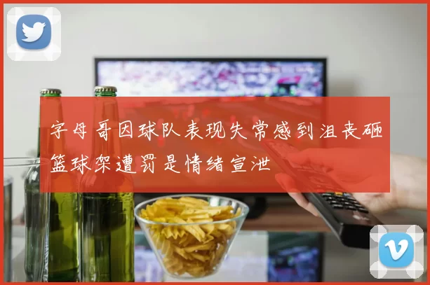 字母哥因球队表现失常感到沮丧砸篮球架遭罚是情绪宣泄