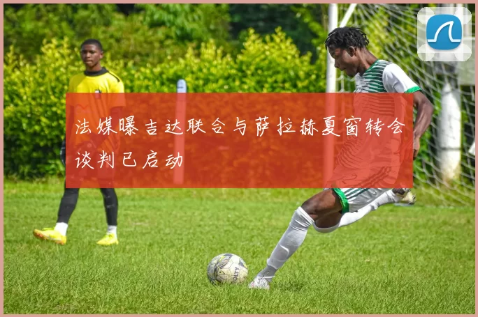 法媒曝吉达联合与萨拉赫夏窗转会谈判已启动