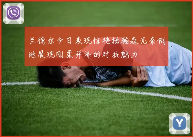 兰德尔今日表现惊艳杨瀚森无奈倒地展现刚柔并济的对抗魅力