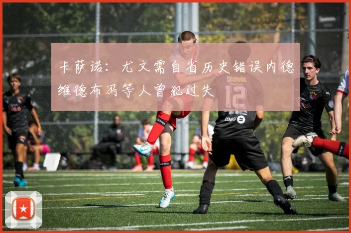 卡萨诺：尤文需自省历史错误内德维德布冯等人曾犯过失