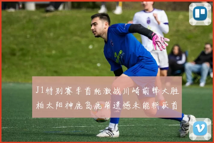 J1特别赛季首轮激战川崎前锋大胜柏太阳神鹿岛鹿角遗憾未能斩获首胜