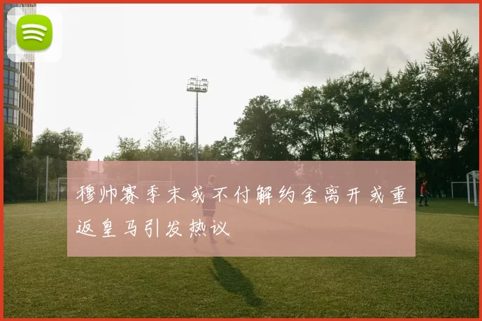 穆帅赛季末或不付解约金离开或重返皇马引发热议