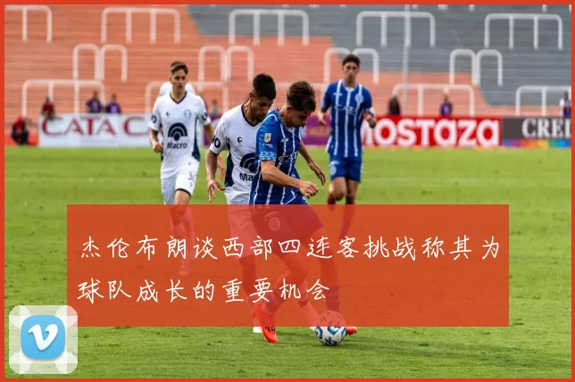 杰伦布朗谈西部四连客挑战称其为球队成长的重要机会