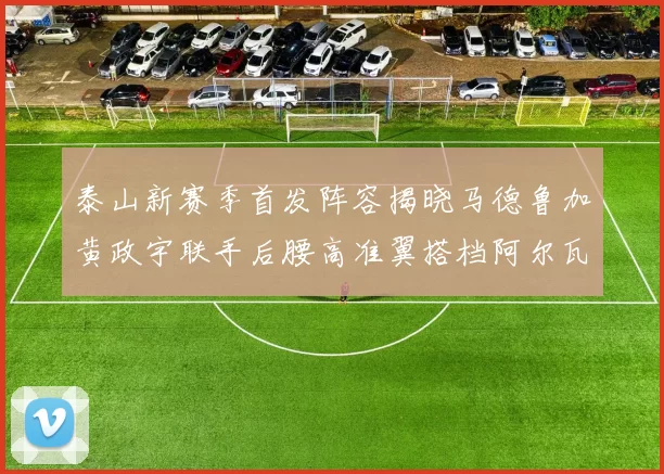 泰山新赛季首发阵容揭晓马德鲁加黄政宇联手后腰高准翼搭档阿尔瓦罗