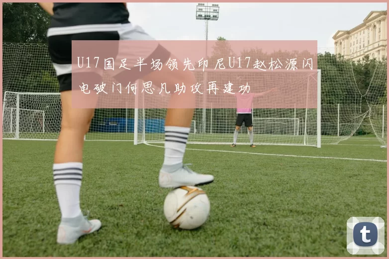 U17国足半场领先印尼U17赵松源闪电破门何思凡助攻再建功