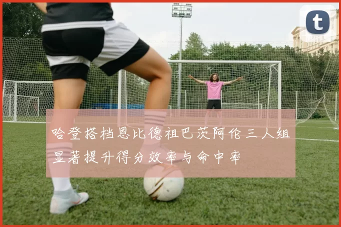 哈登搭档恩比德祖巴茨阿伦三人组显著提升得分效率与命中率