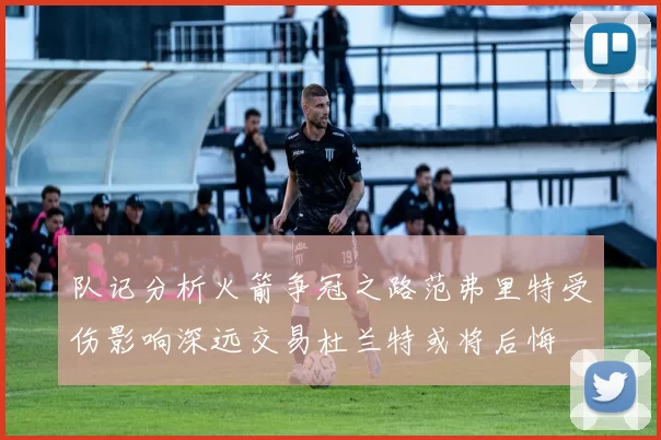 队记分析火箭争冠之路范弗里特受伤影响深远交易杜兰特或将后悔
